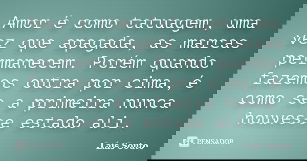Amor é como tatuagem, uma vez que apagada, as marcas permanecem. Porém quando fazemos outra por cima, é como se a primeira nunca houvesse estado ali.... Frase de Laís Souto.