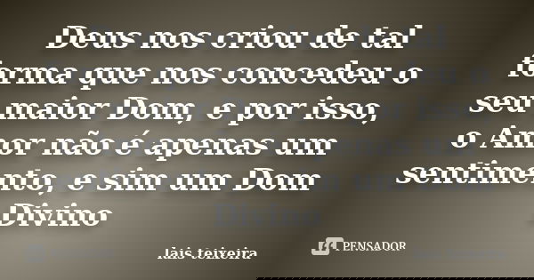 Deus nos criou de tal forma que nos concedeu o seu maior Dom, e por isso, o Amor não é apenas um sentimento, e sim um Dom Divino... Frase de Lais Teixeira.