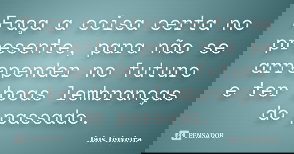 Faça a coisa certa no presente, para não se arrepender no futuro e ter boas lembranças do passado.... Frase de Lais Teixeira.