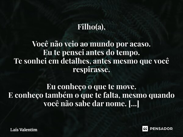 Filho(a), Você não veio ao mundo por acaso. Eu te pensei antes do tempo. Te sonhei em detalhes, antes mesmo que você respirasse. Eu conheço o que te move. E co... Frase de Laís Valentim.