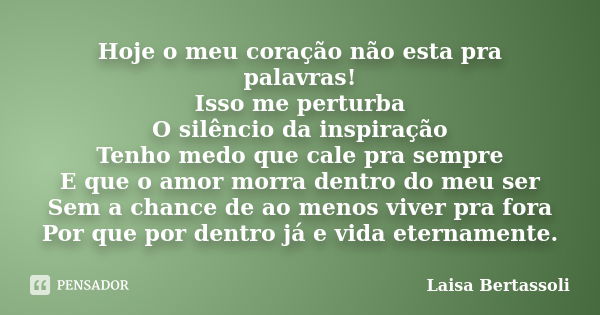 Hoje o meu coração não esta pra palavras! Isso me perturba O silêncio da inspiração Tenho medo que cale pra sempre E que o amor morra dentro do meu ser Sem a ch... Frase de Laisa Bertassoli.