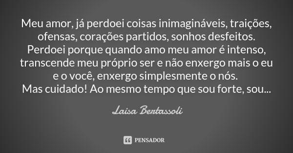 Meu amor, já perdoei coisas inimagináveis, traições, ofensas, corações partidos, sonhos desfeitos. Perdoei porque quando amo meu amor é intenso, transcende meu ... Frase de Laisa Bertassoli.