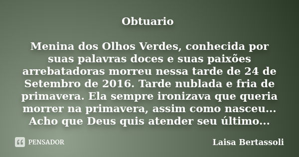 Obtuario Menina dos Olhos Verdes, conhecida por suas palavras doces e suas paixões arrebatadoras morreu nessa tarde de 24 de Setembro de 2016. Tarde nublada e f... Frase de Laisa Bertassoli.