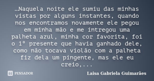 …Naquela noite ele sumiu das minhas vistas por alguns instantes, quando nos encontramos novamente ele pegou em minha mão e me intregou uma palheta azul, minha c... Frase de Laísa Gabriela Guimarães.