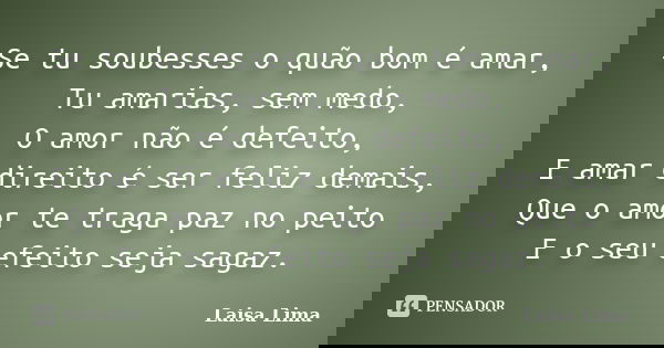 Se tu soubesses o quão bom é amar, Tu amarias, sem medo, O amor não é defeito, E amar direito é ser feliz demais, Que o amor te traga paz no peito E o seu efeit... Frase de Laisa Lima.