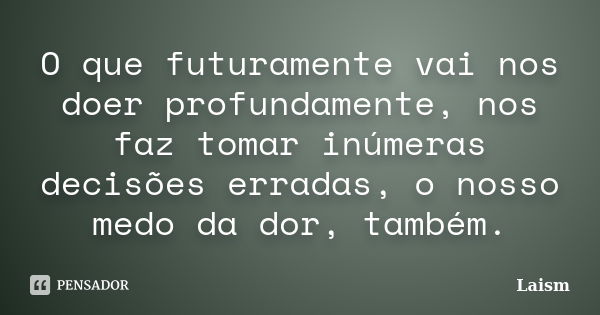 O que futuramente vai nos doer profundamente, nos faz tomar inúmeras decisões erradas, o nosso medo da dor, também.... Frase de Laísm.