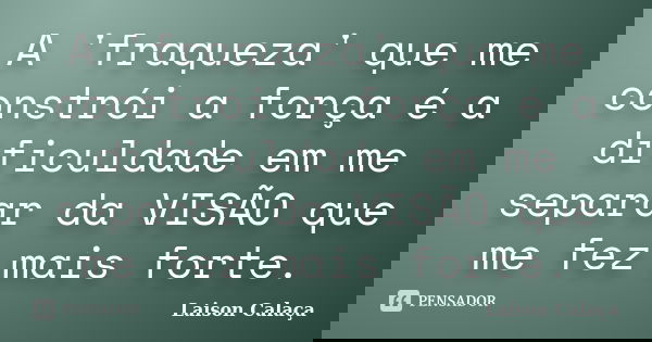 A 'fraqueza' que me constrói a força é a dificuldade em me separar da VISÃO que me fez mais forte.... Frase de Laison Calaça.