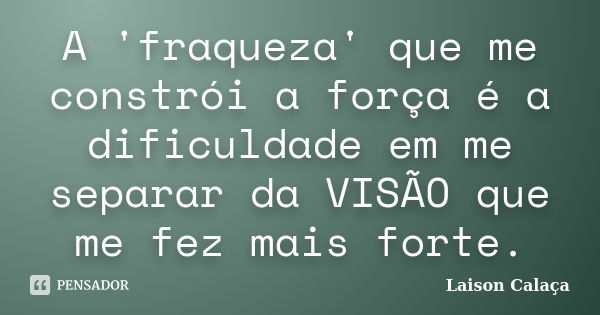 A 'fraqueza' que me constrói a força é a dificuldade em me separar da VISÃO que me fez mais forte.... Frase de Laison Calaça.