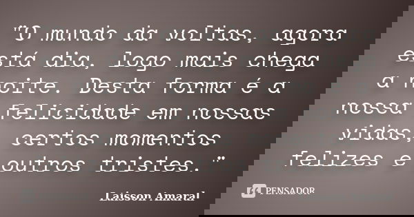 "O mundo da voltas, agora está dia, logo mais chega a noite. Desta forma é a nossa felicidade em nossas vidas, certos momentos felizes e outros tristes.&qu... Frase de Laisson Amaral.