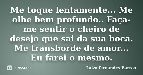 Me toque lentamente... Me olhe bem profundo.. Faça-me sentir o cheiro de desejo que sai da sua boca. Me transborde de amor... Eu farei o mesmo.... Frase de Laiza Fernandes Barros.