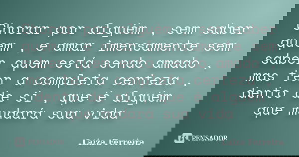 Chorar por alguém , sem saber quem , e amar imensamente sem saber quem está sendo amado , mas ter a completa certeza , dento de si , que é alguém que mudará sua... Frase de Laiza Ferreira.