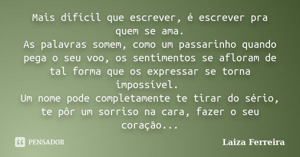 Mais difícil que escrever, é escrever pra quem se ama. As palavras somem, como um passarinho quando pega o seu voo, os sentimentos se afloram de tal forma que o... Frase de Laiza Ferreira.