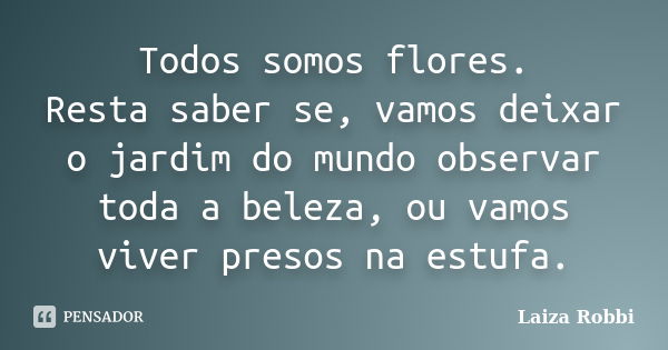 Todos somos flores. Resta saber se, vamos deixar o jardim do mundo observar toda a beleza, ou vamos viver presos na estufa.... Frase de Laiza Robbi.