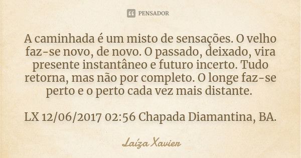 A caminhada é um misto de sensações. O velho faz-se novo, de novo. O passado, deixado, vira presente instantâneo e futuro incerto. Tudo retorna, mas não por com... Frase de Laíza Xavier.