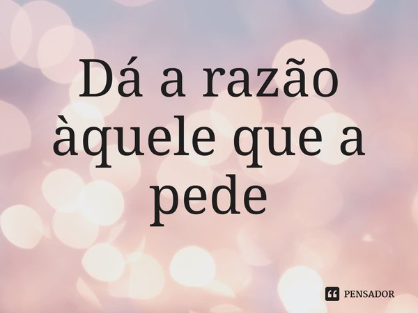 ⁠Dá a razão àquele que a pede... Frase de Lakhsmi Daimon.