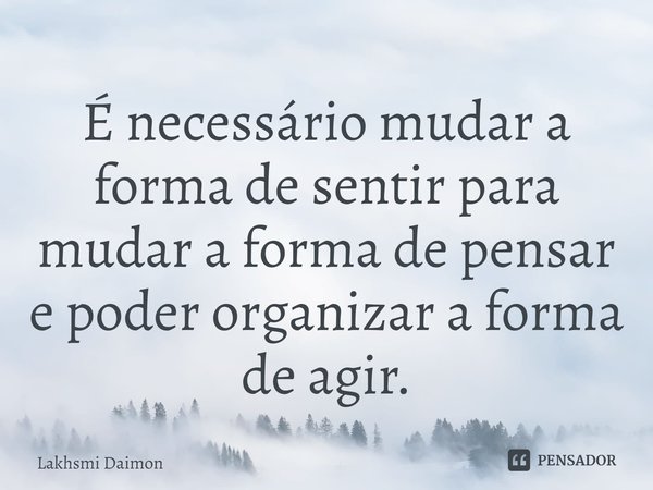 ⁠É necessário mudar a forma de sentir para mudar a forma de pensar e poder organizar a forma de agir.... Frase de Lakhsmi Daimon.