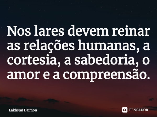 ⁠Nos lares devem reinar as relações humanas, a cortesia, a sabedoria, o amor e a compreensão.... Frase de Lakhsmi Daimon.