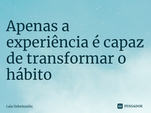 Apenas a experiência é capaz de transformar o hábito... Frase de Lala Deheinzelin.