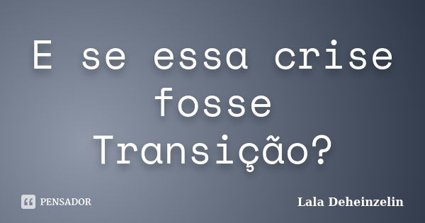 E se essa crise fosse Transição?... Frase de Lala Deheinzelin.