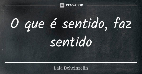 O que é sentido, faz sentido... Frase de Lala Deheinzelin.