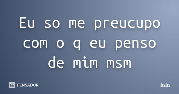 Eu so me preucupo com o q eu penso de mim msm... Frase de Lala.