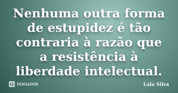 Nenhuma outra forma de estupidez é tão contraria à razão que a resistência à liberdade intelectual.... Frase de Lala Silva.