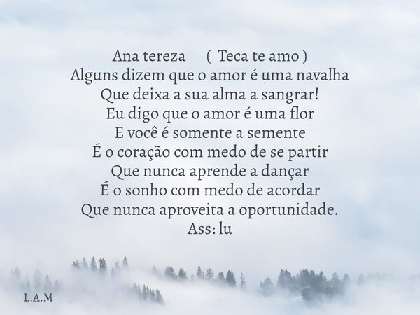 Ana tereza ( Teca te amo ) Alguns dizem que o amor é uma navalha Que deixa a sua alma a sangrar! Eu digo que o amor é uma flor E você é somente a semente É o co... Frase de L.A.M.