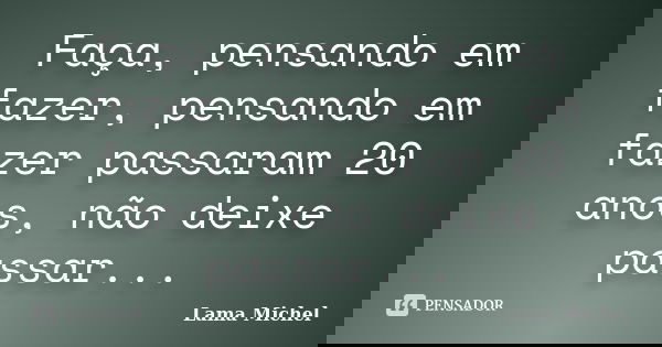 Faça, pensando em fazer, pensando em fazer passaram 20 anos, não deixe passar...... Frase de Lama Michel.