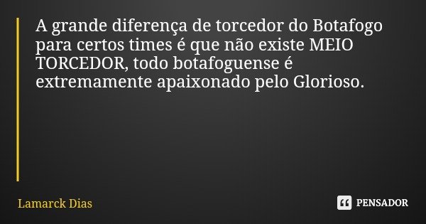 A grande diferença de torcedor do Botafogo para certos times é que não existe MEIO TORCEDOR, todo botafoguense é extremamente apaixonado pelo Glorioso.... Frase de Lamarck Dias.