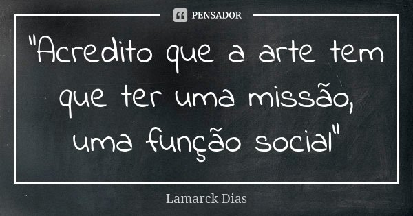 “Acredito que a arte tem que ter uma missão, uma função social”... Frase de Lamarck Dias.