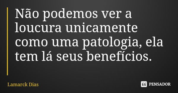Não podemos ver a loucura unicamente como uma patologia, ela tem lá seus benefícios.... Frase de Lamarck Dias.