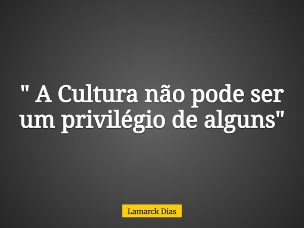 " A Cultura não pode ser um privilégio de alguns"... Frase de Lamarck Dias.