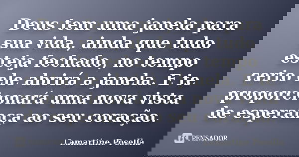 Deus tem uma janela para sua vida, ainda que tudo esteja fechado, no tempo certo ele abrirá a janela. E te proporcionará uma nova vista de esperança ao seu cora... Frase de Lamartine Posella.