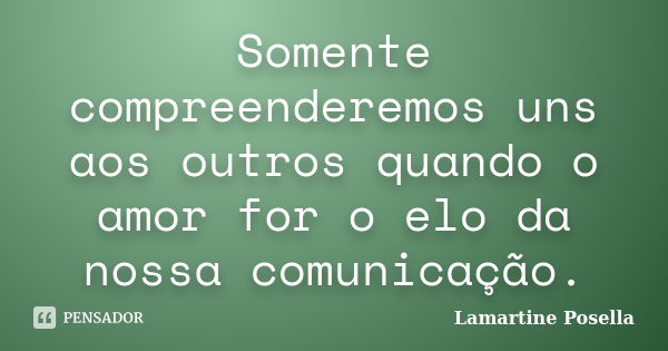 Somente compreenderemos uns aos outros quando o amor for o elo da nossa comunicação.... Frase de Lamartine Posella.