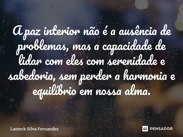 ⁠A paz interior não é a ausência de problemas, mas a capacidade de lidar com eles com serenidade e sabedoria, sem perder a harmonia e equilíbrio em nossa alma.... Frase de Lameck Silva Fernandes.