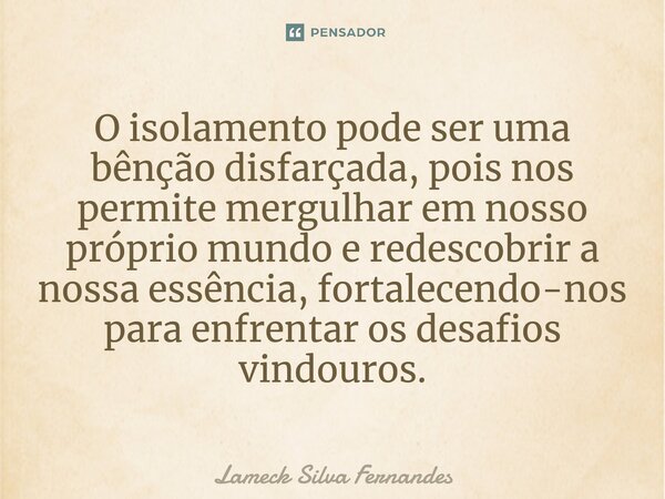 ⁠O isolamento pode ser uma bênção disfarçada, pois nos permite mergulhar em nosso próprio mundo e redescobrir a nossa essência, fortalecendo-nos para enfrentar ... Frase de Lameck Silva Fernandes.