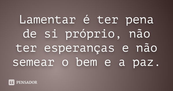 Lamentar é ter pena de si próprio, não ter esperanças e não semear o bem e a paz.