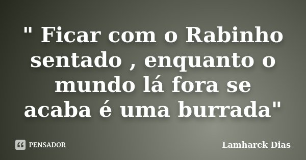 " Ficar com o Rabinho sentado , enquanto o mundo lá fora se acaba é uma burrada"... Frase de Lamharck Dias.