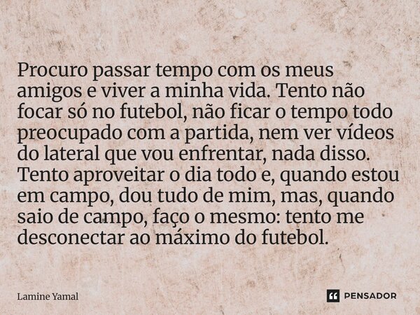 ⁠Procuro passar tempo com os meus amigos e viver a minha vida. Tento não focar só no futebol, não ficar o tempo todo preocupado com a partida, nem ver vídeos do... Frase de Lamine Yamal.