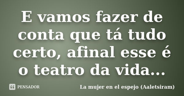 E vamos fazer de conta que tá tudo certo, afinal esse é o teatro da vida...... Frase de La mujer en el espejo (Aaletsiram).