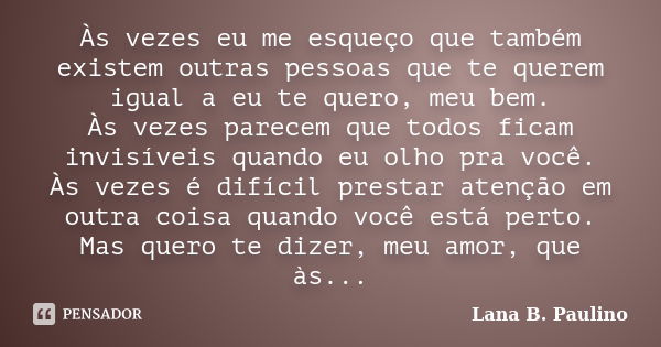 Às vezes eu me esqueço que também existem outras pessoas que te querem igual a eu te quero, meu bem. Às vezes parecem que todos ficam invisíveis quando eu olho ... Frase de Lana B. Paulino.