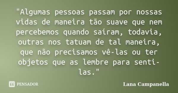 "Algumas pessoas passam por nossas vidas de maneira tão suave que nem percebemos quando saíram, todavia, outras nos tatuam de tal maneira, que não precisam... Frase de Lana Campanella.