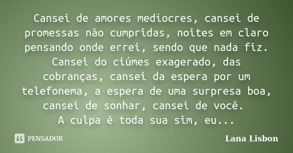 Cansei de amores medíocres, cansei de promessas não cumpridas, noites em claro pensando onde errei, sendo que nada fiz. Cansei do ciúmes exagerado, das cobrança... Frase de Lana Lisbon.