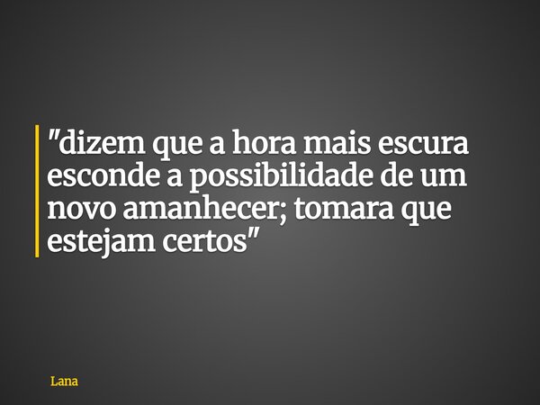 "dizem que a hora mais escura esconde a possibilidade de um novo amanhecer; tomara que estejam certos"... Frase de Lana.