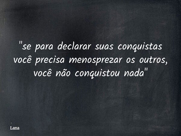 "se para declarar suas conquistas você precisa menosprezar os outros, você não conquistou nada"... Frase de Lana.
