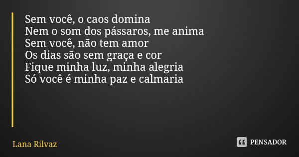 Sem você, o caos domina
Nem o som dos pássaros, me anima
Sem você, não tem amor
Os dias são sem graça e cor
Fique minha luz, minha alegria
Só você é minha paz e... Frase de Lana Rilvaz.
