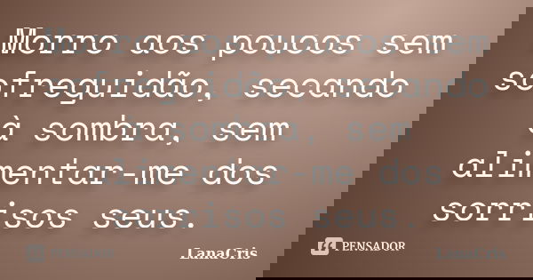 Morro aos poucos sem sofreguidão, secando à sombra, sem alimentar-me dos sorrisos seus.... Frase de LanaCris.