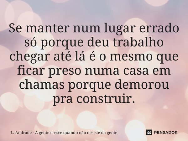 ⁠Se manter num lugar errado só porque deu trabalho chegar até lá é o mesmo que ficar preso numa casa em chamas porque demorou pra construir.... Frase de L. Andrade - A gente cresce quando não desiste da gente.