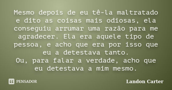 Mesmo depois de eu tê-la maltratado e dito as coisas mais odiosas, ela conseguiu arrumar uma razão para me agradecer. Ela era aquele tipo de pessoa, e acho que ... Frase de Landon Carter.