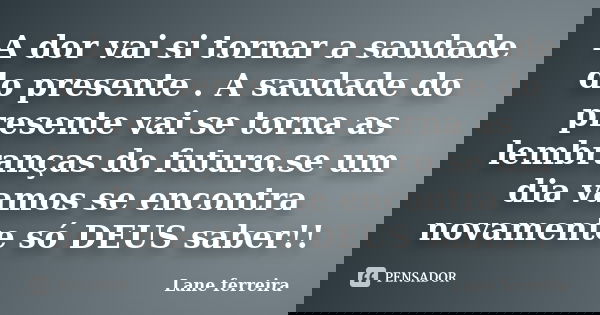 A dor vai si tornar a saudade do presente . A saudade do presente vai se torna as lembranças do futuro.se um dia vamos se encontra novamente só DEUS saber!!... Frase de Lane ferreira.